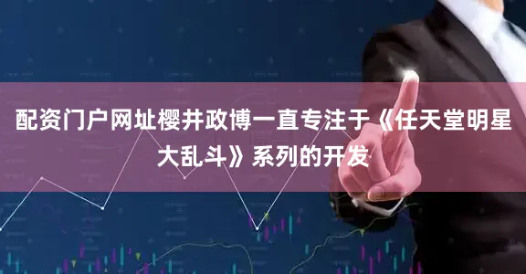 配资门户网址樱井政博一直专注于《任天堂明星大乱斗》系列的开发