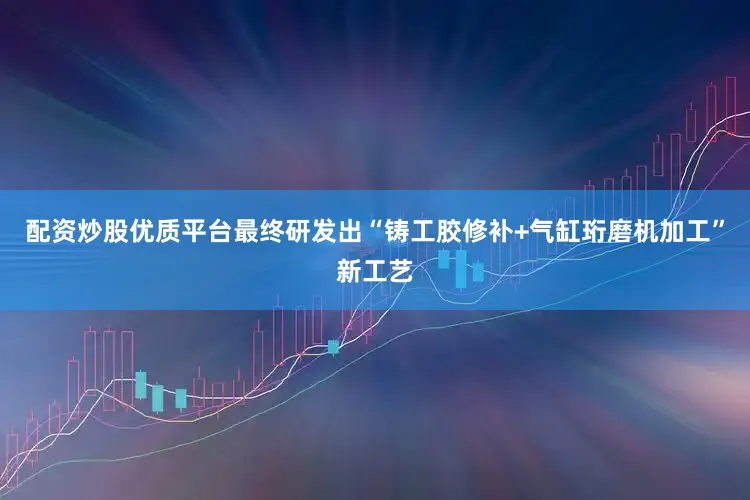 配资炒股优质平台最终研发出“铸工胶修补+气缸珩磨机加工”新工艺