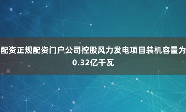 配资正规配资门户公司控股风力发电项目装机容量为0.32亿千瓦