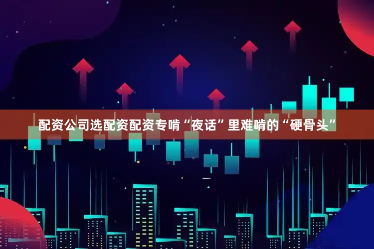 配资公司选配资配资专啃“夜话”里难啃的“硬骨头”