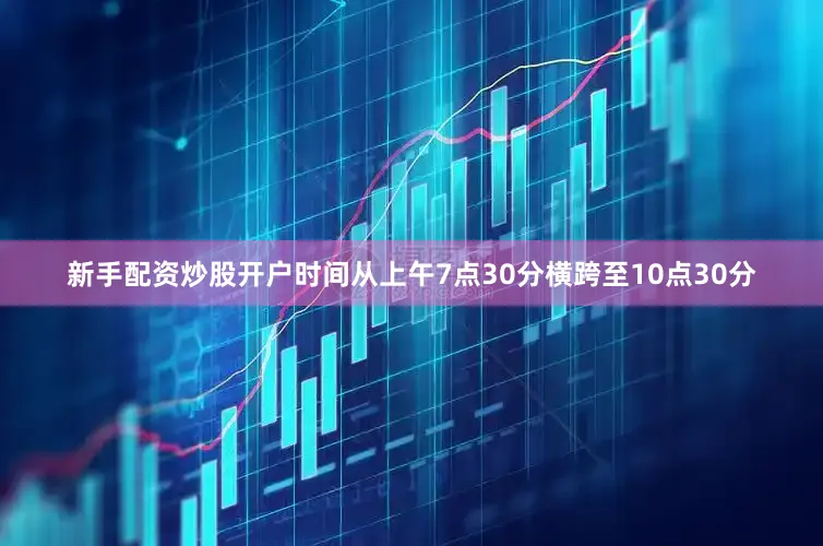 新手配资炒股开户时间从上午7点30分横跨至10点30分