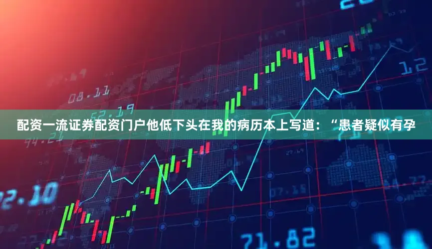 配资一流证券配资门户他低下头在我的病历本上写道：“患者疑似有孕