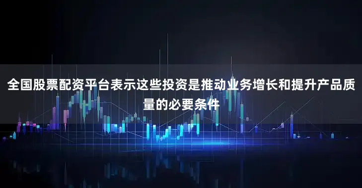 全国股票配资平台表示这些投资是推动业务增长和提升产品质量的必要条件