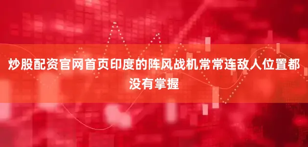 炒股配资官网首页印度的阵风战机常常连敌人位置都没有掌握