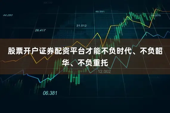 股票开户证券配资平台才能不负时代、不负韶华、不负重托